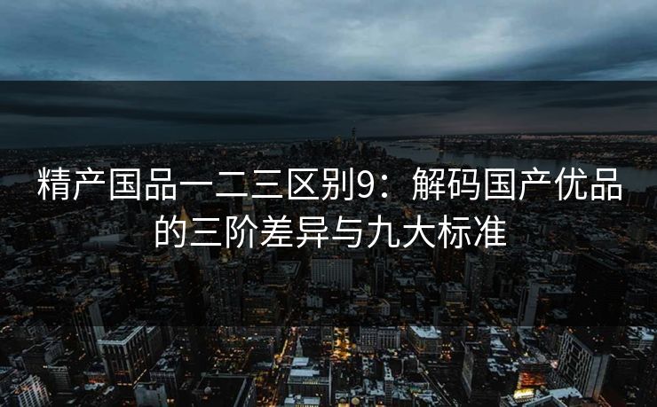 精产国品一二三区别9：解码国产优品的三阶差异与九大标准