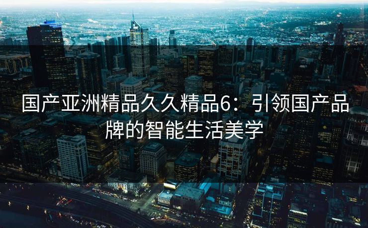 国产亚洲精品久久精品6：引领国产品牌的智能生活美学