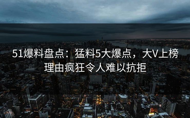 51爆料盘点：猛料5大爆点，大V上榜理由疯狂令人难以抗拒