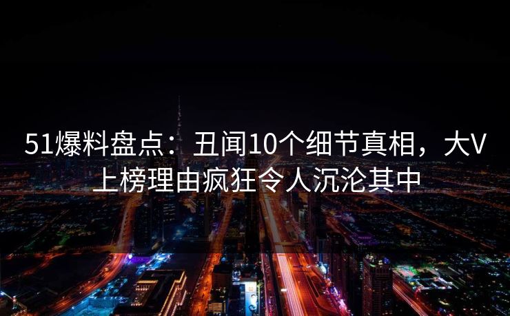 51爆料盘点：丑闻10个细节真相，大V上榜理由疯狂令人沉沦其中