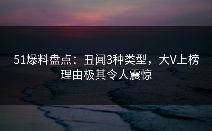 51爆料盘点：丑闻3种类型，大V上榜理由极其令人震惊