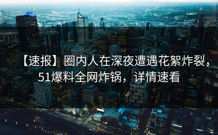 【速报】圈内人在深夜遭遇花絮炸裂，51爆料全网炸锅，详情速看