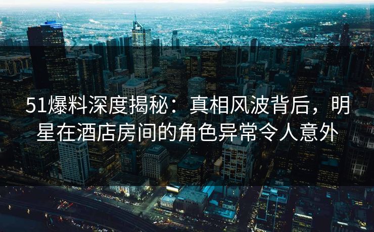51爆料深度揭秘：真相风波背后，明星在酒店房间的角色异常令人意外