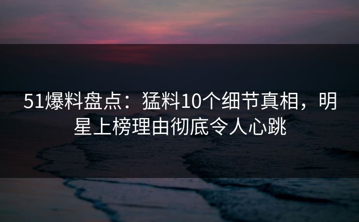 51爆料盘点:猛料10个细节真相,明星上榜理由彻底令人心跳 51爆料盘点:猛料10个细节真相,明星上榜理由彻底令人心跳