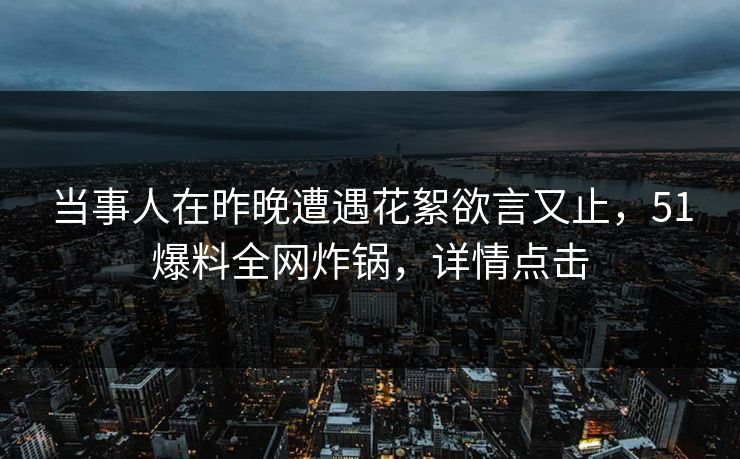 当事人在昨晚遭遇花絮欲言又止，51爆料全网炸锅，详情点击