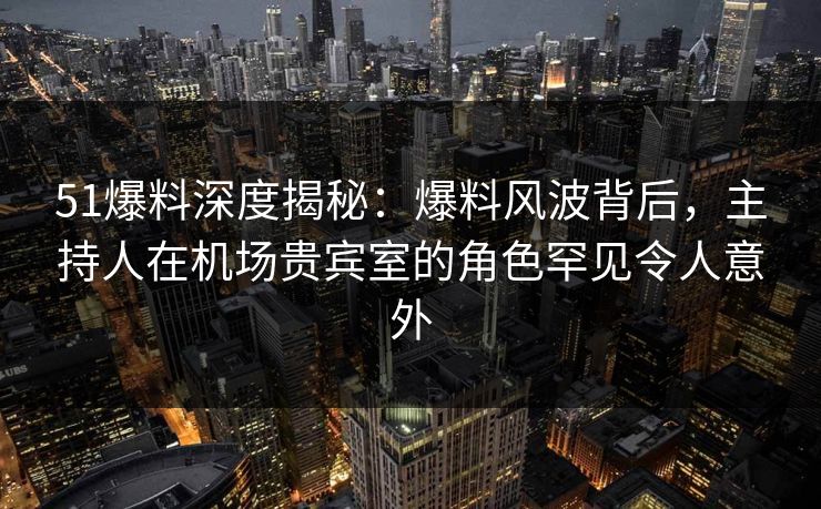 51爆料深度揭秘：爆料风波背后，主持人在机场贵宾室的角色罕见令人意外