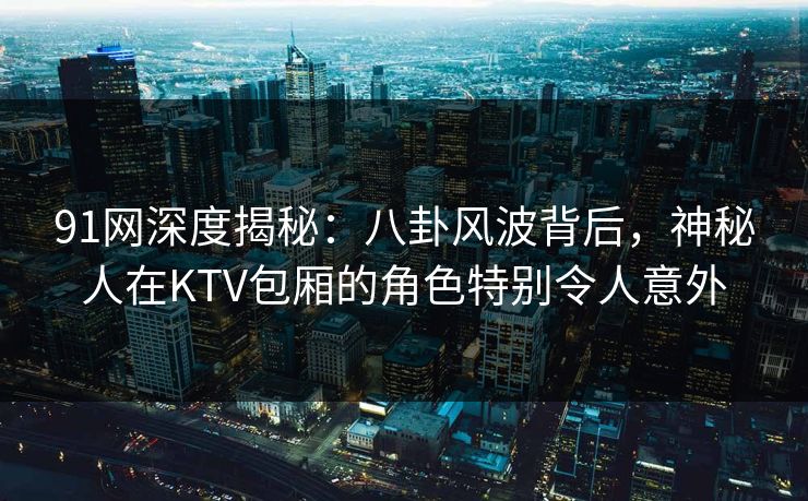 91网深度揭秘：八卦风波背后，神秘人在KTV包厢的角色特别令人意外