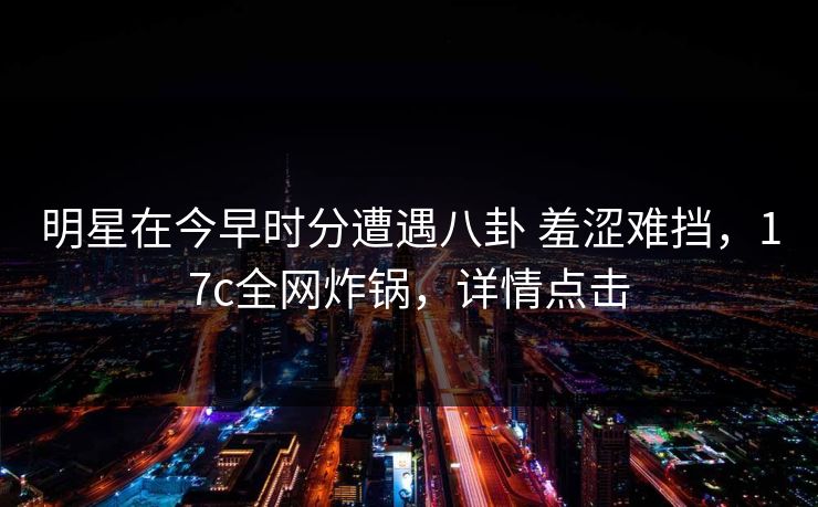 明星在今早时分遭遇八卦 羞涩难挡，17c全网炸锅，详情点击