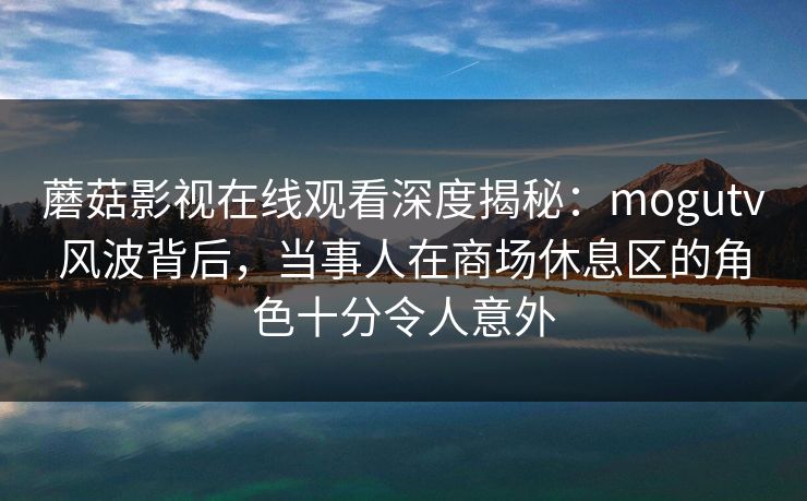 蘑菇影视在线观看深度揭秘：mogutv风波背后，当事人在商场休息区的角色十分令人意外