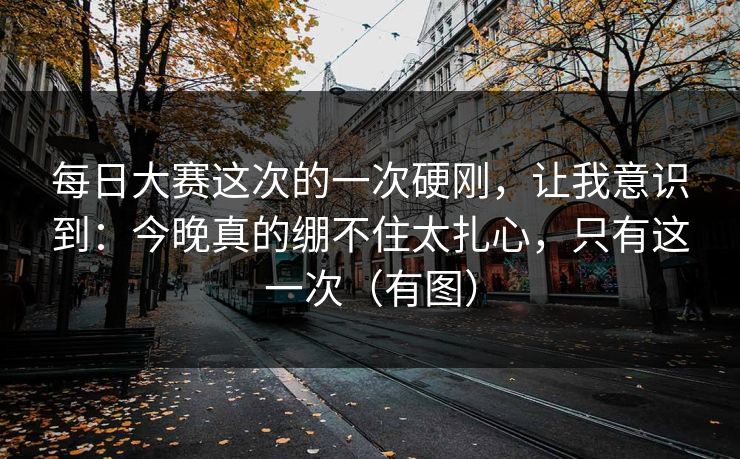 每日大赛这次的一次硬刚,让我意识到:今晚真的绷不住太扎心,只有这一次(有图) 每日大赛这次的一次硬刚,让我意识到:今晚真的绷不住太扎心,只有这一次(有图)