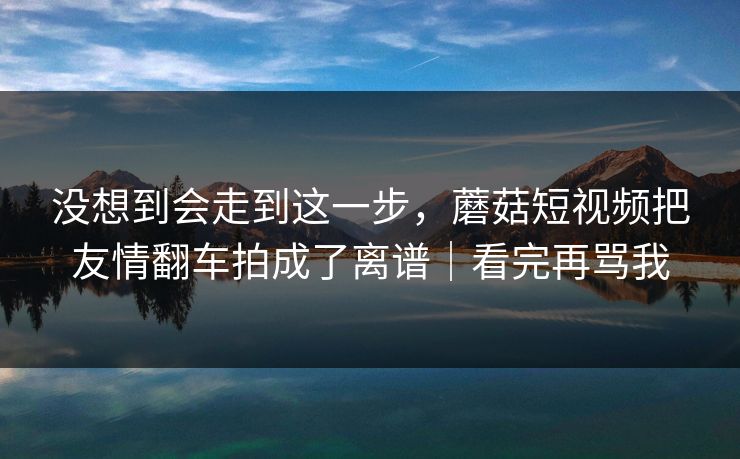 没想到会走到这一步，蘑菇短视频把友情翻车拍成了离谱｜看完再骂我