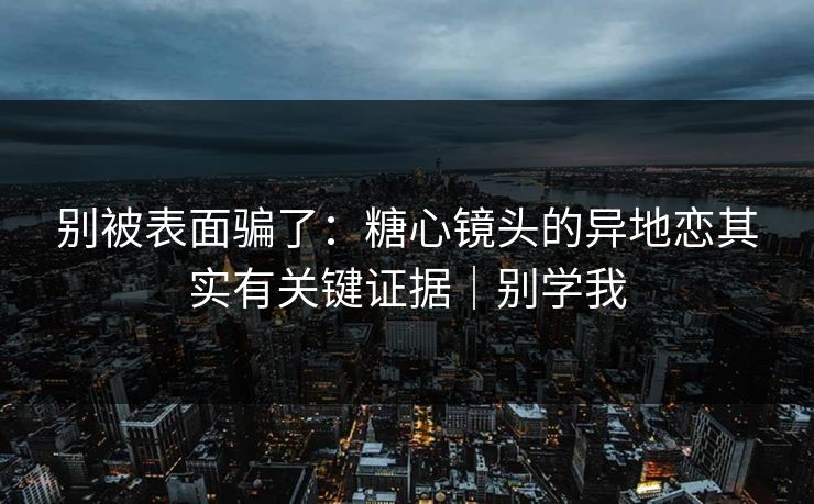 别被表面骗了：糖心镜头的异地恋其实有关键证据｜别学我