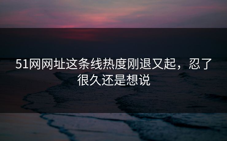 51网网址这条线热度刚退又起，忍了很久还是想说