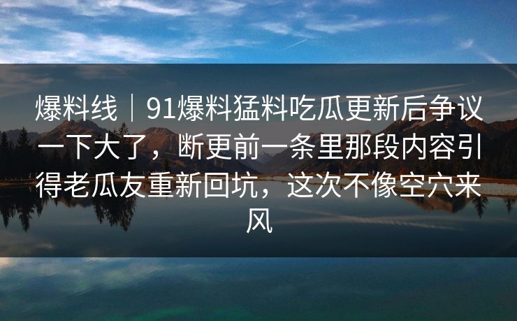 爆料线｜91爆料猛料吃瓜更新后争议一下大了，断更前一条里那段内容引得老瓜友重新回坑，这次不像空穴来风