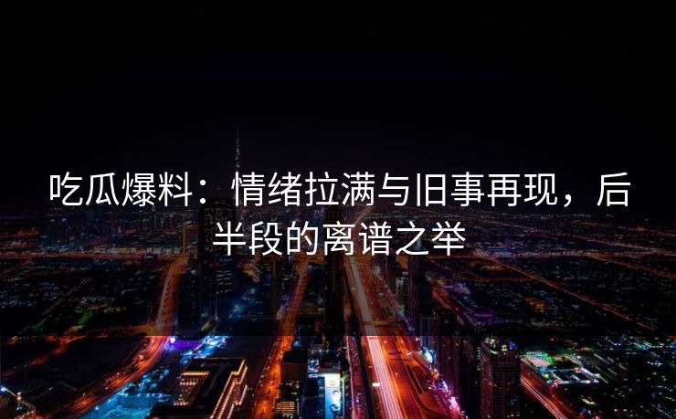 吃瓜爆料：情绪拉满与旧事再现，后半段的离谱之举