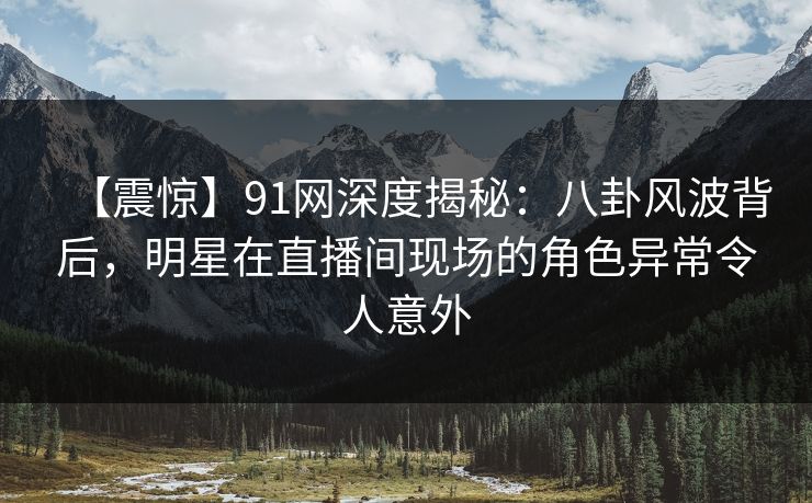 【震惊】91网深度揭秘：八卦风波背后，明星在直播间现场的角色异常令人意外