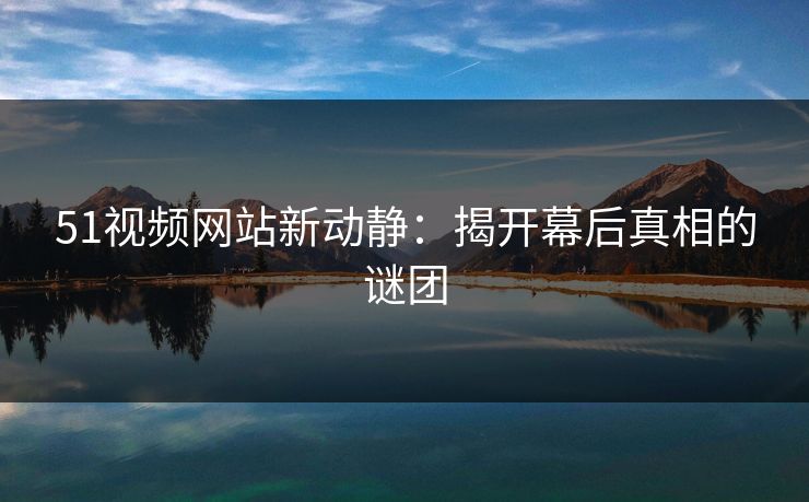 51视频网站新动静：揭开幕后真相的谜团