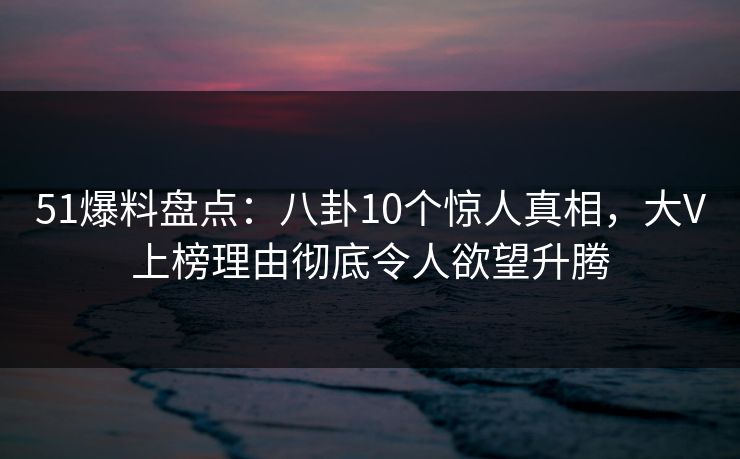 51爆料盘点:八卦10个惊人真相,大V上榜理由彻底令人欲望升腾 51爆料盘点:八卦10个惊人真相,大V上榜理由彻底令人欲望升腾