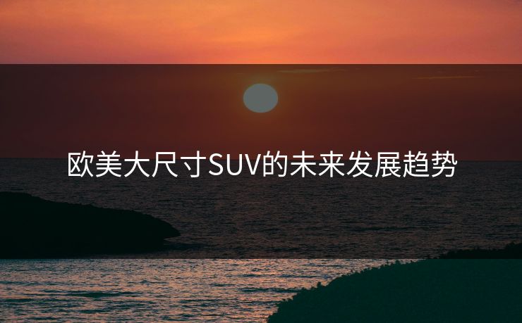 欧美大尺寸SUV的未来发展趋势