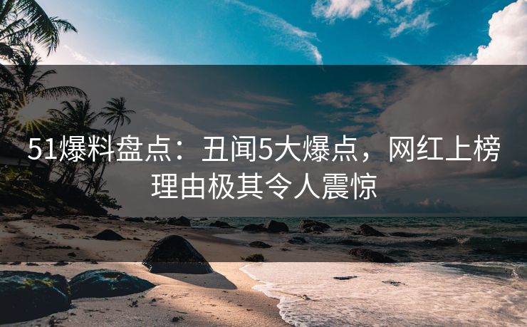 51爆料盘点：丑闻5大爆点，网红上榜理由极其令人震惊
