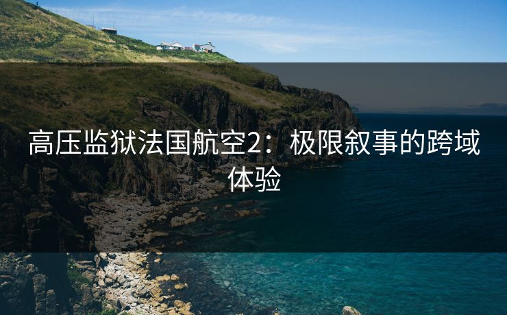 高压监狱法国航空2:极限叙事的跨域体验 高压监狱法国航空2:极限叙事的跨域体验