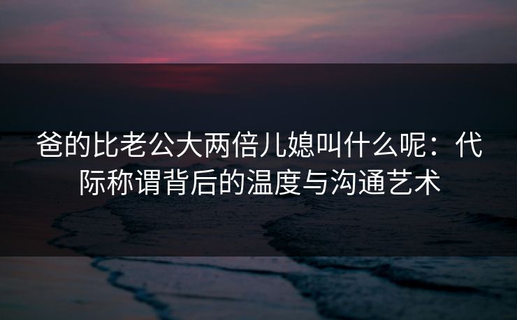 爸的比老公大两倍儿媳叫什么呢:代际称谓背后的温度与沟通艺术 爸的比老公大两倍儿媳叫什么呢:代际称谓背后的温度与沟通艺术