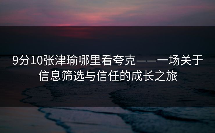 9分10张津瑜哪里看夸克——一场关于信息筛选与信任的成长之旅