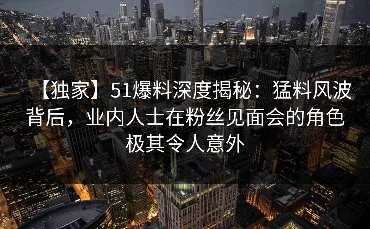 【独家】51爆料深度揭秘：猛料风波背后，业内人士在粉丝见面会的角色极其令人意外