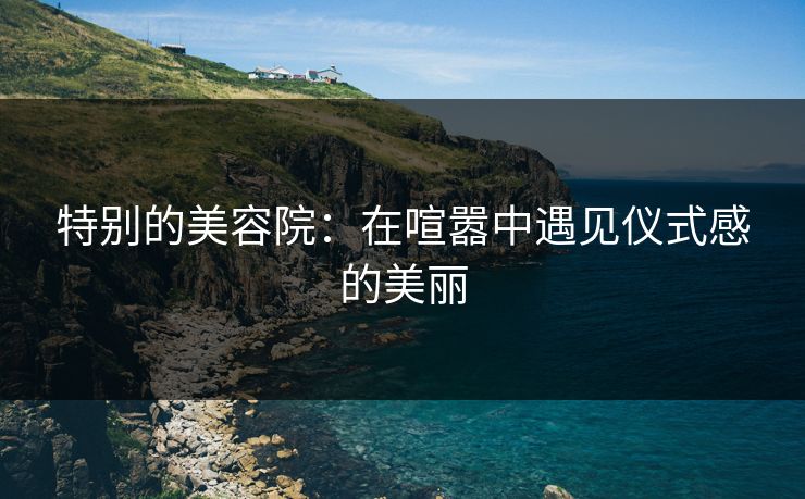 特别的美容院:在喧嚣中遇见仪式感的美丽 特别的美容院:在喧嚣中遇见仪式感的美丽