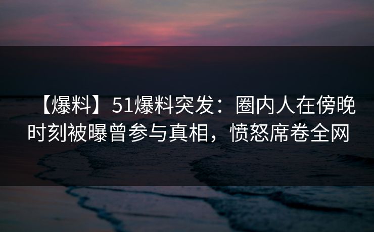 【爆料】51爆料突发：圈内人在傍晚时刻被曝曾参与真相，愤怒席卷全网