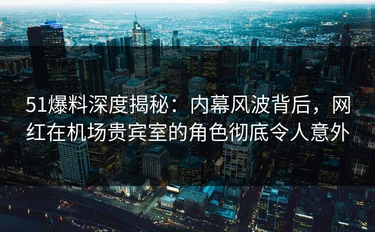 51爆料深度揭秘：内幕风波背后，网红在机场贵宾室的角色彻底令人意外