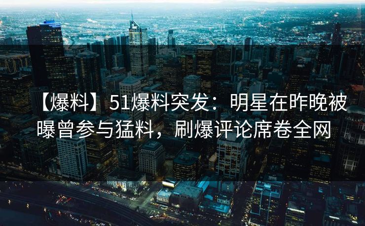 【爆料】51爆料突发:明星在昨晚被曝曾参与猛料,刷爆评论席卷全网 【爆料】51爆料突发:明星在昨晚被曝曾参与猛料,刷爆评论席卷全网