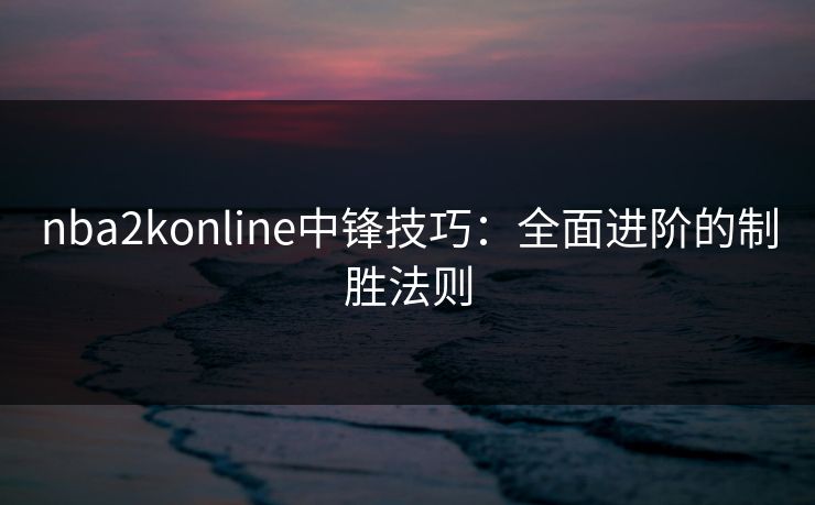 nba2konline中锋技巧：全面进阶的制胜法则