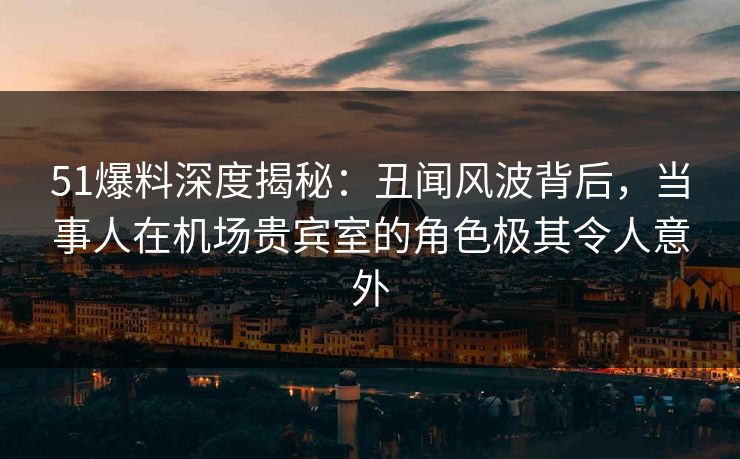 51爆料深度揭秘:丑闻风波背后,当事人在机场贵宾室的角色极其令人意外 51爆料深度揭秘:丑闻风波背后,当事人在机场贵宾室的角色极其令人意外