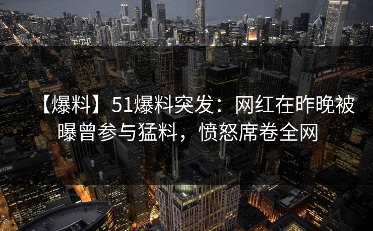 【爆料】51爆料突发：网红在昨晚被曝曾参与猛料，愤怒席卷全网