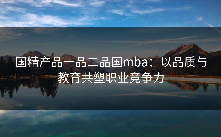 国精产品一品二品国mba：以品质与教育共塑职业竞争力
