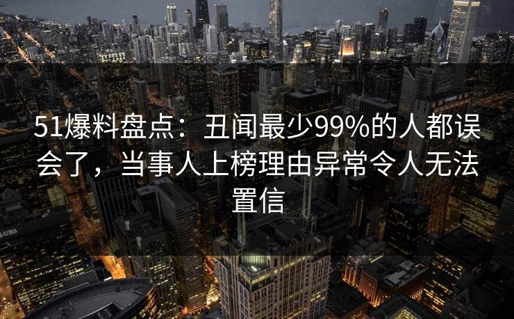 51爆料盘点：丑闻最少99%的人都误会了，当事人上榜理由异常令人无法置信