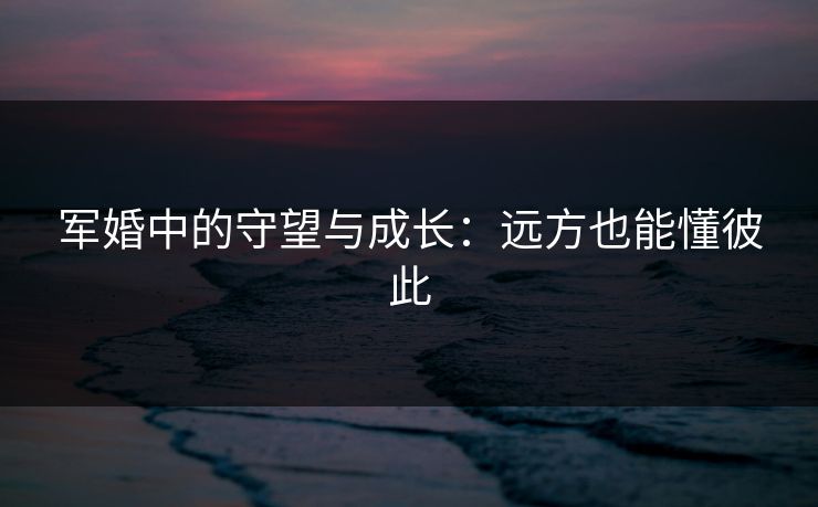 军婚中的守望与成长：远方也能懂彼此