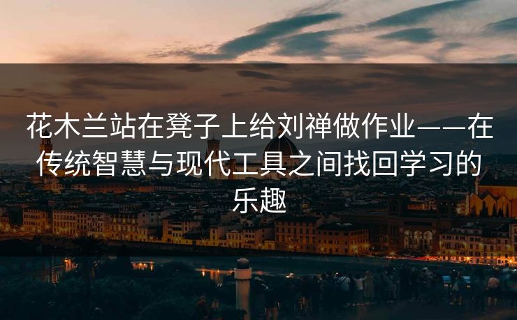 花木兰站在凳子上给刘禅做作业——在传统智慧与现代工具之间找回学习的乐趣 花木兰站在凳子上给刘禅做作业——在传统智慧与现代工具之间找回学习的乐趣
