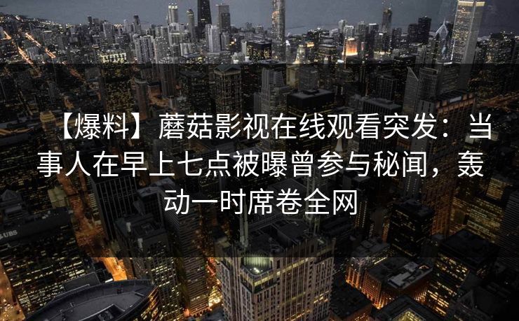 【爆料】蘑菇影视在线观看突发：当事人在早上七点被曝曾参与秘闻，轰动一时席卷全网