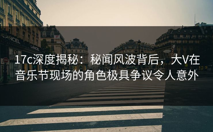 17c深度揭秘：秘闻风波背后，大V在音乐节现场的角色极具争议令人意外