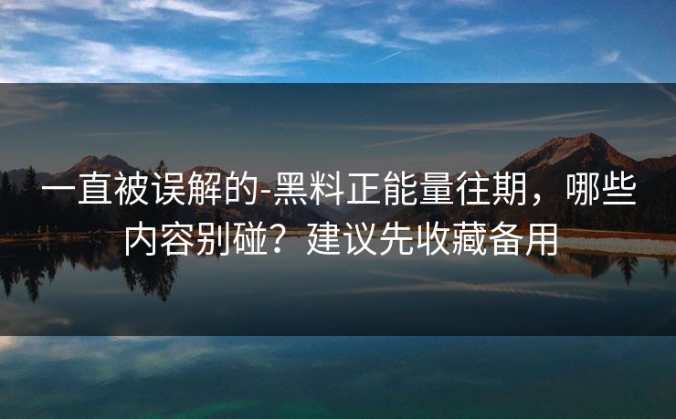 一直被误解的-黑料正能量往期，哪些内容别碰？建议先收藏备用