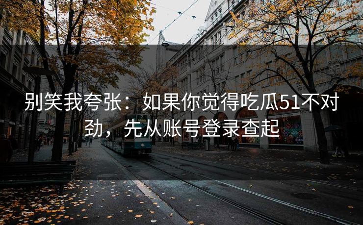 别笑我夸张：如果你觉得吃瓜51不对劲，先从账号登录查起