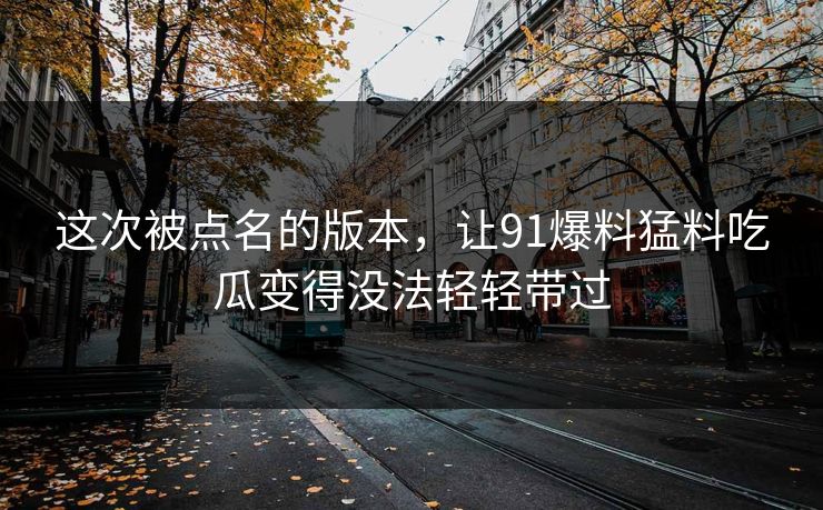 这次被点名的版本,让91爆料猛料吃瓜变得没法轻轻带过 这次被点名的版本,让91爆料猛料吃瓜变得没法轻轻带过